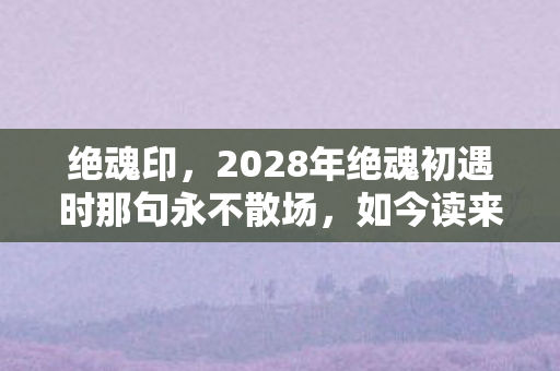 绝魂印,2028年绝魂初遇时那句永不散场,如今读来为何鼻子一酸? 绝魂印,2028年绝魂初遇时那句永不散场,如今读来为何鼻子一酸?
