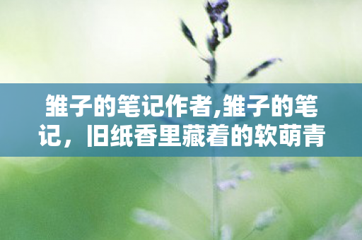 雏子的笔记作者,雏子的笔记,旧纸香里藏着的软萌青春小诗篇 雏子的笔记作者,雏子的笔记,旧纸香里藏着的软萌青春小诗篇