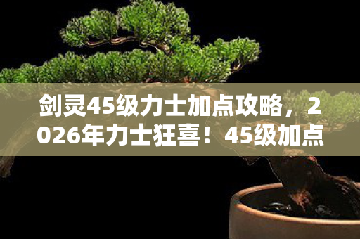 剑灵45级力士加点攻略，2026年力士狂喜！45级加点竟藏惊天逆袭密码？