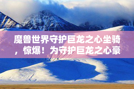 魔兽世界守护巨龙之心坐骑，惊爆！为守护巨龙之心豪掷38万，离婚协议成最终BOSS
