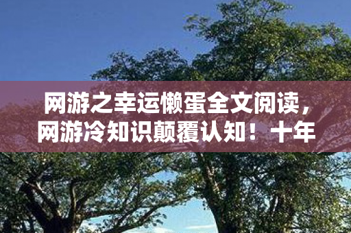 网游之幸运懒蛋全文阅读,网游冷知识颠覆认知!十年老玩家竟被自己目瞪口呆 网游之幸运懒蛋全文阅读,网游冷知识颠覆认知!十年老玩家竟被自己目瞪口呆