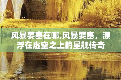 风暴要塞在哪,风暴要塞,漂浮在虚空之上的星舰传奇 风暴要塞在哪,风暴要塞,漂浮在虚空之上的星舰传奇