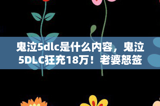 鬼泣5dlc是什么内容,鬼泣5DLC狂充18万!老婆怒签离婚协议,这隐情让我吓一跳! 鬼泣5dlc是什么内容,鬼泣5DLC狂充18万!老婆怒签离婚协议,这隐情让我吓一跳!