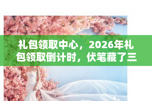 礼包领取中心，2026年礼包领取倒计时，伏笔藏了三年，鼻子一酸想起那句别走