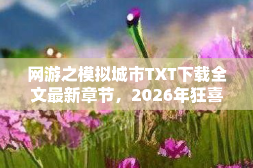 网游之模拟城市TXT下载全文最新章节，2026年狂喜！网游之模拟城市隐藏剧情竟藏惊天反转？