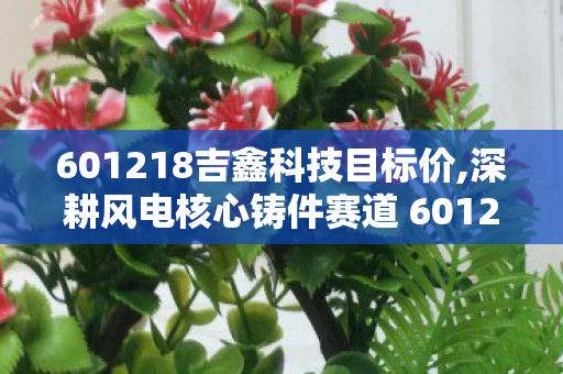 601218吉鑫科技目标价,深耕风电核心铸件赛道 601218吉鑫科技踏准绿色能源发展节拍