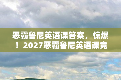 恶霸鲁尼英语课答案,惊爆!2027恶霸鲁尼英语课竟藏着99%人不知的疯狂秘密! 恶霸鲁尼英语课答案,惊爆!2027恶霸鲁尼英语课竟藏着99%人不知的疯狂秘密!