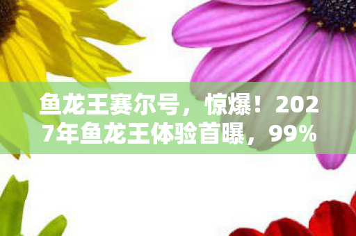 鱼龙王赛尔号,惊爆!2027年鱼龙王体验首曝,99%人竟被这幕吓到腿软! 鱼龙王赛尔号,惊爆!2027年鱼龙王体验首曝,99%人竟被这幕吓到腿软!