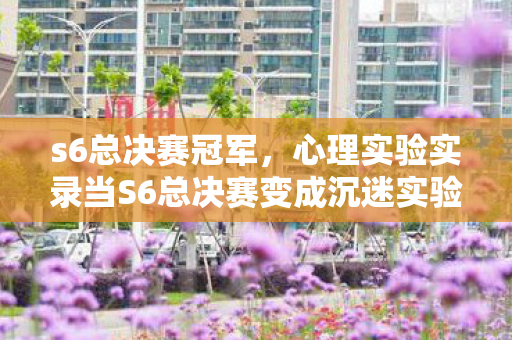 s6总决赛冠军,心理实验实录当S6总决赛变成沉迷实验室,多巴胺陷阱里的细思极恐 s6总决赛冠军,心理实验实录当S6总决赛变成沉迷实验室,多巴胺陷阱里的细思极恐