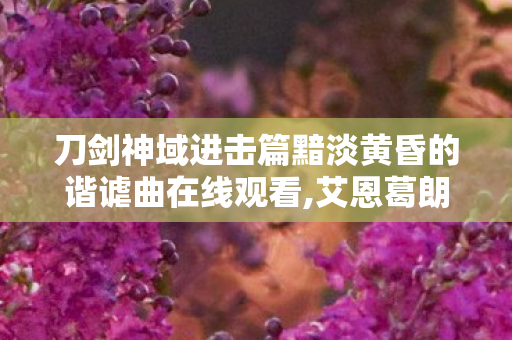 刀剑神域进击篇黯淡黄昏的谐谑曲在线观看,艾恩葛朗特暮色下的温柔冒险注脚 刀剑神域进击篇黯淡黄昏的谐谑曲在线观看,艾恩葛朗特暮色下的温柔冒险注脚