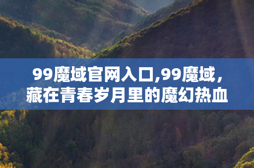 99魔域官网入口,99魔域,藏在青春岁月里的魔幻热血旧梦 99魔域官网入口,99魔域,藏在青春岁月里的魔幻热血旧梦