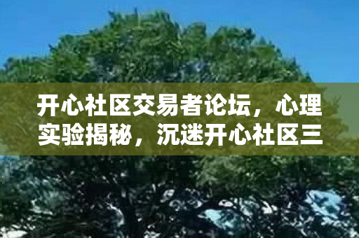 开心社区交易者论坛,心理实验揭秘,沉迷开心社区三年,细思极恐的自我囚禁 开心社区交易者论坛,心理实验揭秘,沉迷开心社区三年,细思极恐的自我囚禁