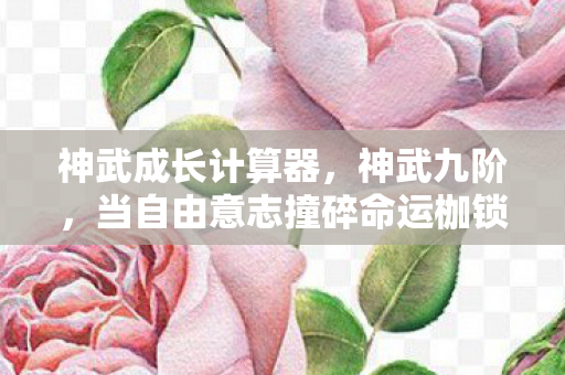 神武成长计算器，神武九阶，当自由意志撞碎命运枷锁，谁在操控你的灵魂？