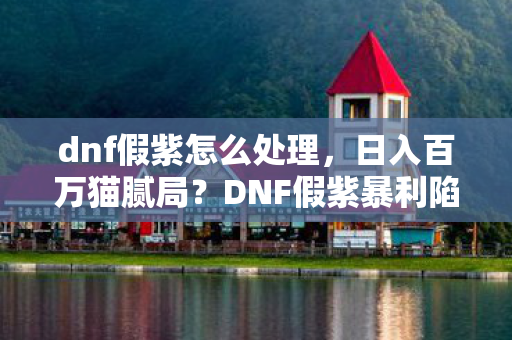 dnf假紫怎么处理，日入百万猫腻局？DNF假紫暴利陷阱坑到你头皮发麻！