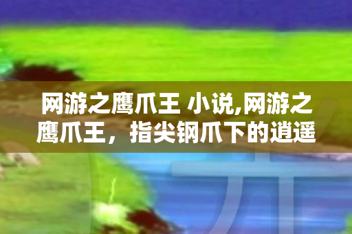 网游之鹰爪王 小说,网游之鹰爪王,指尖钢爪下的逍遥江湖路 网游之鹰爪王 小说,网游之鹰爪王,指尖钢爪下的逍遥江湖路