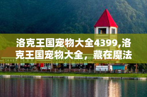 洛克王国宠物大全4399,洛克王国宠物大全，藏在魔法大陆里的萌宠冒险记忆图鉴