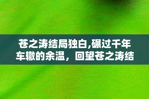 苍之涛结局独白,碾过千年车辙的余温,回望苍之涛结局里的温柔重量 苍之涛结局独白,碾过千年车辙的余温,回望苍之涛结局里的温柔重量