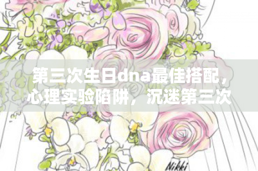 第三次生日dna最佳搭配,心理实验陷阱,沉迷第三次生日DNA,细思极恐的自我囚禁 第三次生日dna最佳搭配,心理实验陷阱,沉迷第三次生日DNA,细思极恐的自我囚禁