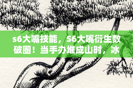 s6大嘴技能,S6大嘴衍生数破圈!当手办堆成山时,冰箱竟藏着意想不到的惊喜 s6大嘴技能,S6大嘴衍生数破圈!当手办堆成山时,冰箱竟藏着意想不到的惊喜