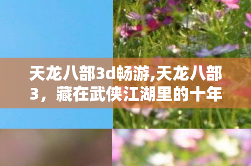 天龙八部3d畅游,天龙八部3,藏在武侠江湖里的十年青春回响 天龙八部3d畅游,天龙八部3,藏在武侠江湖里的十年青春回响