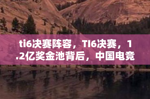ti6决赛阵容,TI6决赛,1.2亿奖金池背后,中国电竞久违的巅峰与资本新狂欢 ti6决赛阵容,TI6决赛,1.2亿奖金池背后,中国电竞久违的巅峰与资本新狂欢