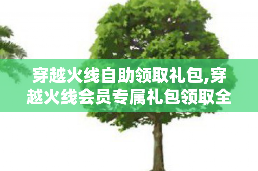 穿越火线自助领取礼包,穿越火线会员专属礼包领取全指南 解锁专属福利畅玩火线战场 穿越火线自助领取礼包,穿越火线会员专属礼包领取全指南 解锁专属福利畅玩火线战场