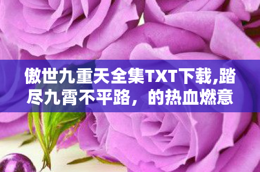 傲世九重天全集TXT下载,踏尽九霄不平路,的热血燃意何以跨越多年仍动人心魄 傲世九重天全集TXT下载,踏尽九霄不平路,的热血燃意何以跨越多年仍动人心魄