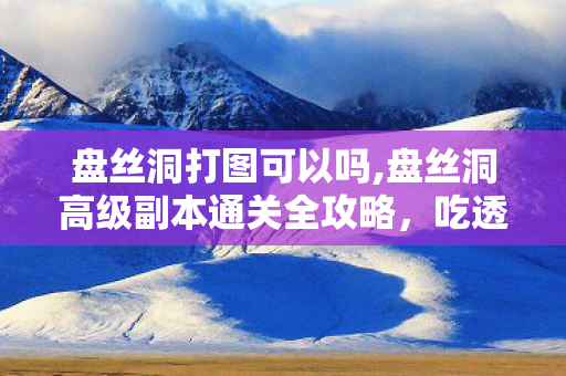 盘丝洞打图可以吗,盘丝洞高级副本通关全攻略,吃透机制轻松拿满奖励 盘丝洞打图可以吗,盘丝洞高级副本通关全攻略,吃透机制轻松拿满奖励