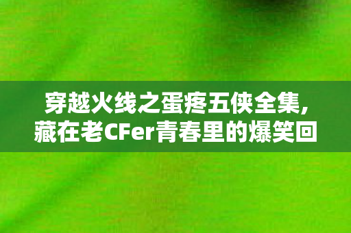 穿越火线之蛋疼五侠全集,藏在老CFer青春里的爆笑回忆