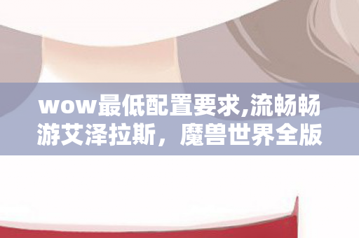 wow最低配置要求,流畅畅游艾泽拉斯，魔兽世界全版本实用最低配置指南