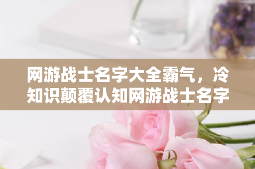 网游战士名字大全霸气,冷知识颠覆认知网游战士名字竟藏着宇宙级秘密?真相让人目瞪口呆! 网游战士名字大全霸气,冷知识颠覆认知网游战士名字竟藏着宇宙级秘密?真相让人目瞪口呆!