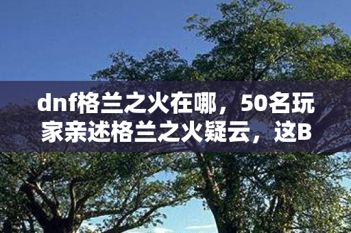dnf格兰之火在哪,50名玩家亲述格兰之火疑云,这BUG竟让90%的人当场笑到键盘脱手! dnf格兰之火在哪,50名玩家亲述格兰之火疑云,这BUG竟让90%的人当场笑到键盘脱手!