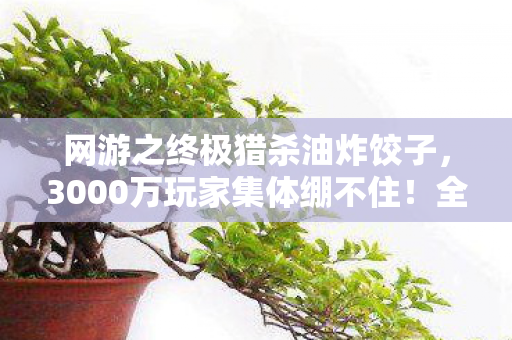 网游之终极猎杀油炸饺子,3000万玩家集体绷不住!全服第一竟是AI?网吧实录炸出惊天疑点 网游之终极猎杀油炸饺子,3000万玩家集体绷不住!全服第一竟是AI?网吧实录炸出惊天疑点