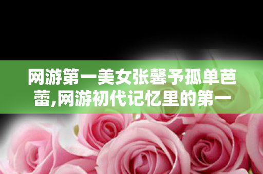 网游第一美女张馨予孤单芭蕾,网游初代记忆里的第一美女,属于一代人的江湖浪漫 网游第一美女张馨予孤单芭蕾,网游初代记忆里的第一美女,属于一代人的江湖浪漫
