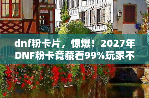 dnf粉卡片,惊爆!2027年DNF粉卡竟藏着99%玩家不知的逆天秘密! dnf粉卡片,惊爆!2027年DNF粉卡竟藏着99%玩家不知的逆天秘密!