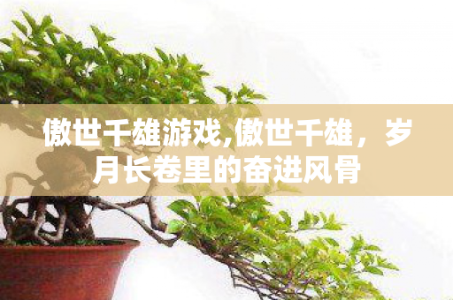 傲世千雄游戏,傲世千雄,岁月长卷里的奋进风骨 傲世千雄游戏,傲世千雄,岁月长卷里的奋进风骨
