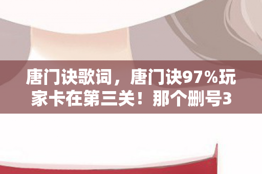 唐门诀歌词,唐门诀97%玩家卡在第三关!那个删号3次的少年,用1滴泪换通关密码 唐门诀歌词,唐门诀97%玩家卡在第三关!那个删号3次的少年,用1滴泪换通关密码