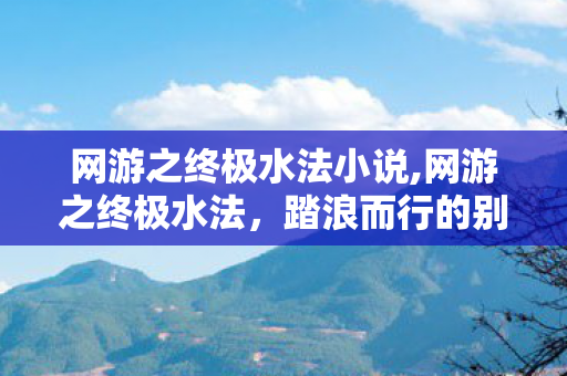 网游之终极水法小说,网游之终极水法,踏浪而行的别样法系传奇 网游之终极水法小说,网游之终极水法,踏浪而行的别样法系传奇