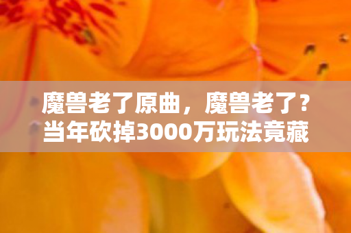 魔兽老了原曲,魔兽老了?当年砍掉3000万玩法竟藏惊天隐情,吓一跳! 魔兽老了原曲,魔兽老了?当年砍掉3000万玩法竟藏惊天隐情,吓一跳!