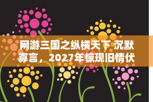 网游三国之纵横天下 沉默寡言,2027年惊现旧情伏笔,那些年并肩的兄弟,让我鼻子一酸 网游三国之纵横天下 沉默寡言,2027年惊现旧情伏笔,那些年并肩的兄弟,让我鼻子一酸