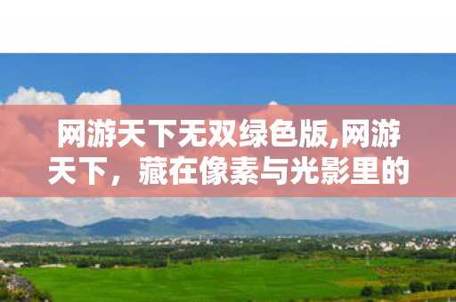 网游天下无双绿色版,网游天下,藏在像素与光影里的青春江湖 网游天下无双绿色版,网游天下,藏在像素与光影里的青春江湖