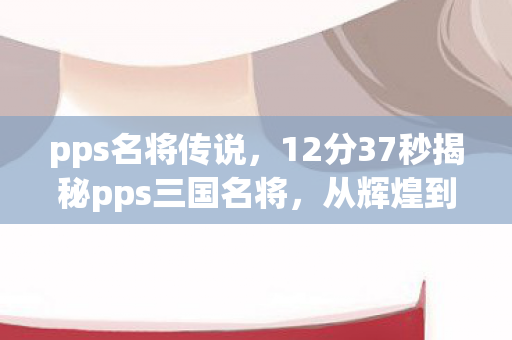 pps名将传说，12分37秒揭秘pps三国名将，从辉煌到沉寂，谁在幕后泪目？