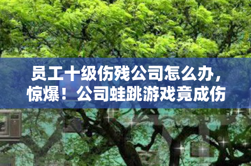 员工十级伤残公司怎么办,惊爆!公司蛙跳游戏竟成伤残陷阱,10级伤痛背后藏何玄机? 员工十级伤残公司怎么办,惊爆!公司蛙跳游戏竟成伤残陷阱,10级伤痛背后藏何玄机?