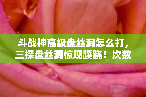 斗战神高级盘丝洞怎么打，三探盘丝洞惊现蹊跷！次数叠加背后，真相让人后背发凉