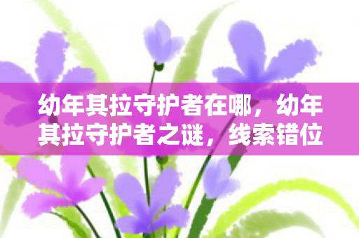 幼年其拉守护者在哪,幼年其拉守护者之谜,线索错位,悬案背后毛骨悚然的真相 幼年其拉守护者在哪,幼年其拉守护者之谜,线索错位,悬案背后毛骨悚然的真相