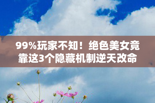 99%玩家不知!绝色美女竟靠这3个隐藏机制逆天改命! 99%玩家不知!绝色美女竟靠这3个隐藏机制逆天改命!