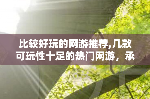 比较好玩的网游推荐,几款可玩性十足的热门网游,承包你不同场景的休闲时光 比较好玩的网游推荐,几款可玩性十足的热门网游,承包你不同场景的休闲时光