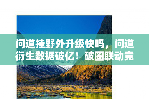问道挂野外升级快吗,问道衍生数据破亿!破圈联动竟让游戏元素杀进音乐综艺与时尚秀场 问道挂野外升级快吗,问道衍生数据破亿!破圈联动竟让游戏元素杀进音乐综艺与时尚秀场