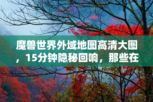 魔兽世界外域地图高清大图，15分钟隐秘回响，那些在外域地图哽咽过的深夜