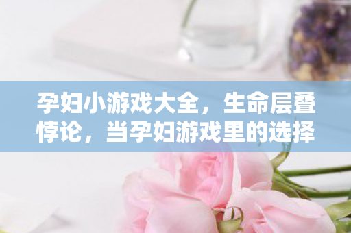 孕妇小游戏大全,生命层叠悖论,当孕妇游戏里的选择自由撞碎命运铁幕 孕妇小游戏大全,生命层叠悖论,当孕妇游戏里的选择自由撞碎命运铁幕